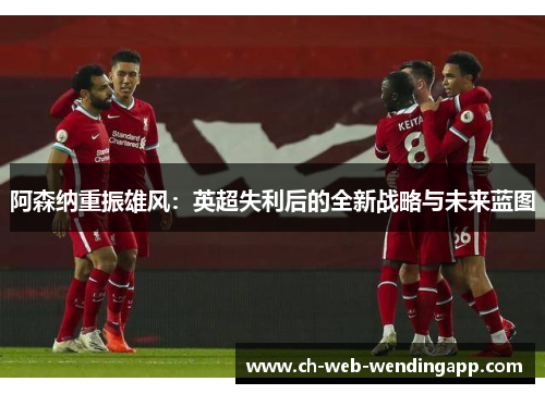 阿森纳重振雄风:英超失利后的全新战略与未来蓝图 阿森纳重振雄风:英超失利后的全新战略与未来蓝图