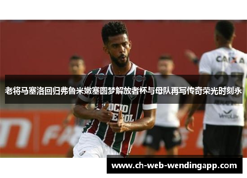 老将马塞洛回归弗鲁米嫩塞圆梦解放者杯与母队再写传奇荣光时刻永 老将马塞洛回归弗鲁米嫩塞圆梦解放者杯与母队再写传奇荣光时刻永