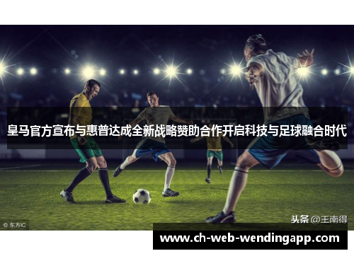 皇马官方宣布与惠普达成全新战略赞助合作开启科技与足球融合时代
