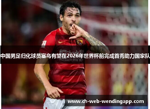 中国男足归化球员塞鸟有望在2026年世界杯前完成首秀助力国家队