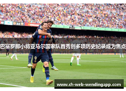 巴塞罗那小将亚马尔国家队首秀创多项历史纪录成为焦点